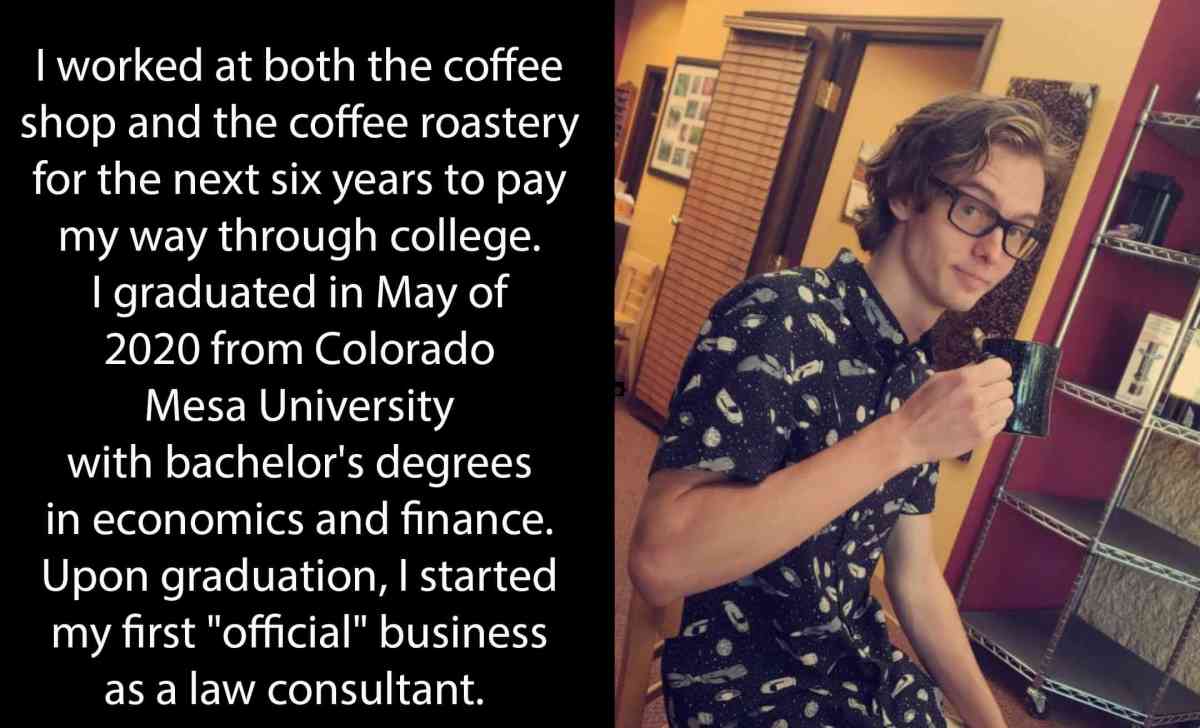 I worked at both the coffee shop and the coffee roastery for the next six years to pay my way through college. I graduated in May of 2020 from Colorado Mesa University with bachelor's degrees in economics and finance. Upon graduation, I started my first "official" business as a law consultant.